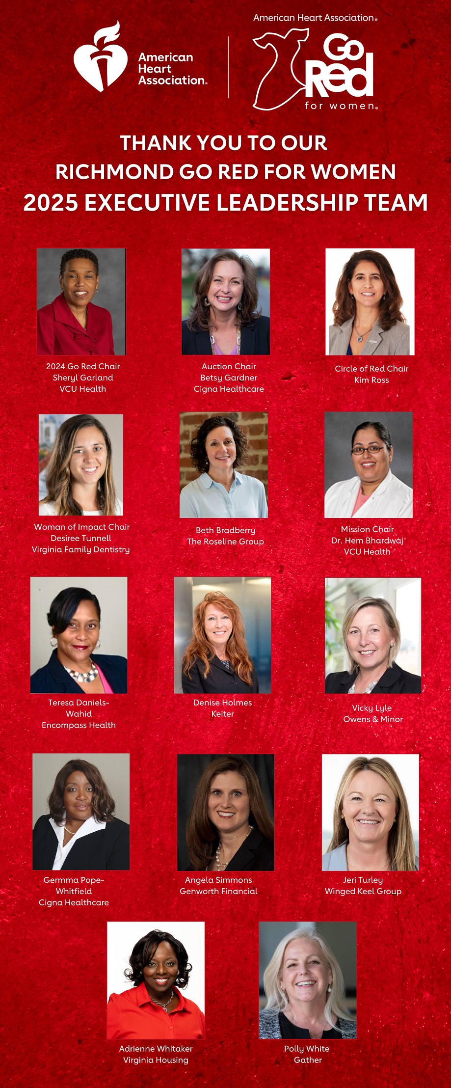 American Heart Association heart and torch logo, American Heart Association Go Red for Women logo Thank you to our Richmond Go Red for Women 2025 Executive Leadership Team From top down, from left to right TOP ROW, LEFT TO RIGHT: 2024 Go Red Chair, Sheryl Garland, VCU Health Auction Chair, Betsy Gardner, Cigna Healthcare Circle of Red Chair, Kim Ross  2ND ROW, LEFT TO RIGHT: Woman of Impact Chair, Desiree Tunnell, Virginia Family Dentistry Beth Bradberry, The Roseline Group Mission Chair, Dr. Hem Bhardwaj, VCU Health  3RD ROW, LEFT TO RIGHT Teresa Daniels-Wahid, Encompass Health Denise Holmes, Keiter Vicky Lyle, Owens & Mino  4TH ROW, LEFT TO RIGHT: Germma Pope-Whitfield, Cigna Healthcare Angela Simmons, Genworth Financial Jeri Turley, Winged Keel Group  5TH ROW, LEFT TO RIGHT: Adrienne Whitaker, Virginia Housing Polly White, Gather